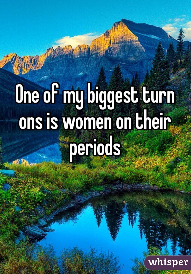 One of my biggest turn ons is women on their periods