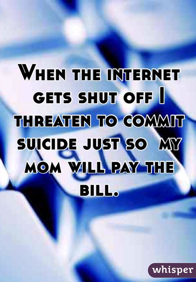 When the internet gets shut off I threaten to commit suicide just so  my mom will pay the bill.