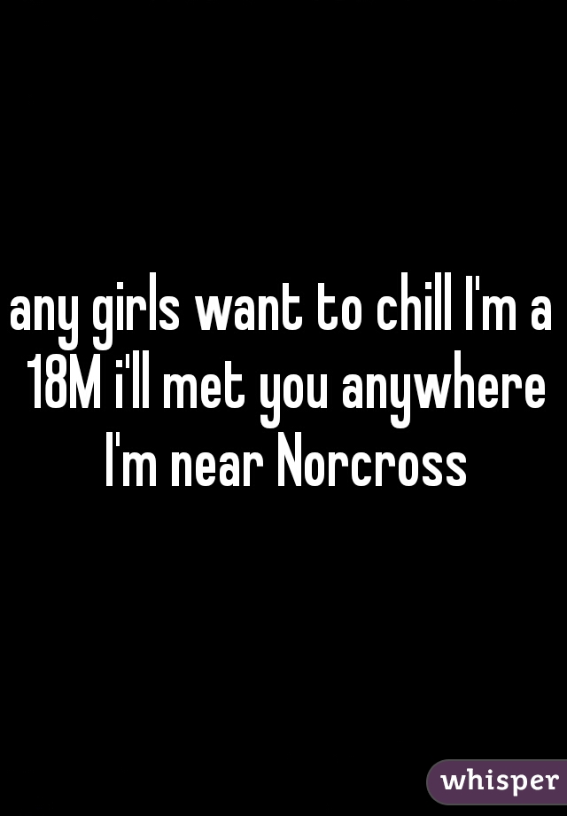 any girls want to chill I'm a 18M i'll met you anywhere I'm near Norcross