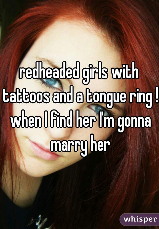 redheaded girls with tattoos and a tongue ring ! when I find her I'm gonna marry her