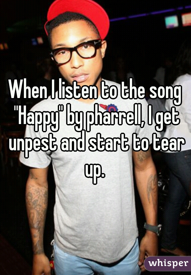 When I listen to the song "Happy" by pharrell, I get unpest and start to tear up. 