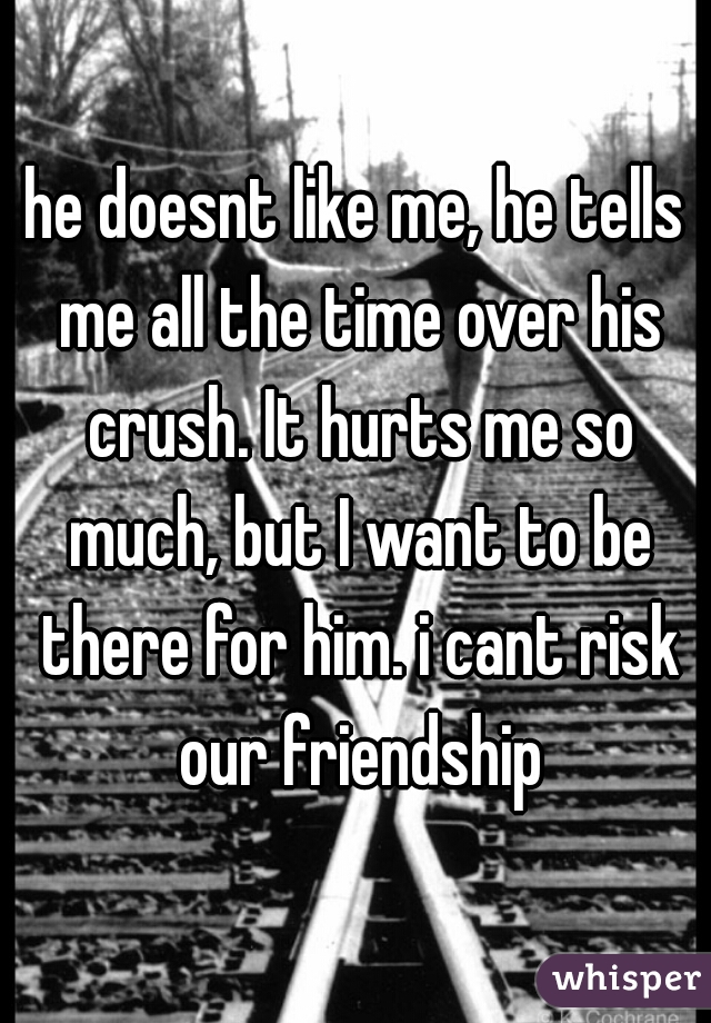he doesnt like me, he tells me all the time over his crush. It hurts me so much, but I want to be there for him. i cant risk our friendship