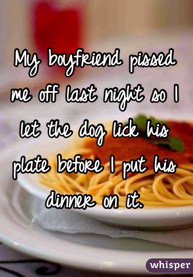 My boyfriend pissed me off last night so I let the dog lick his plate before I put his dinner on it.