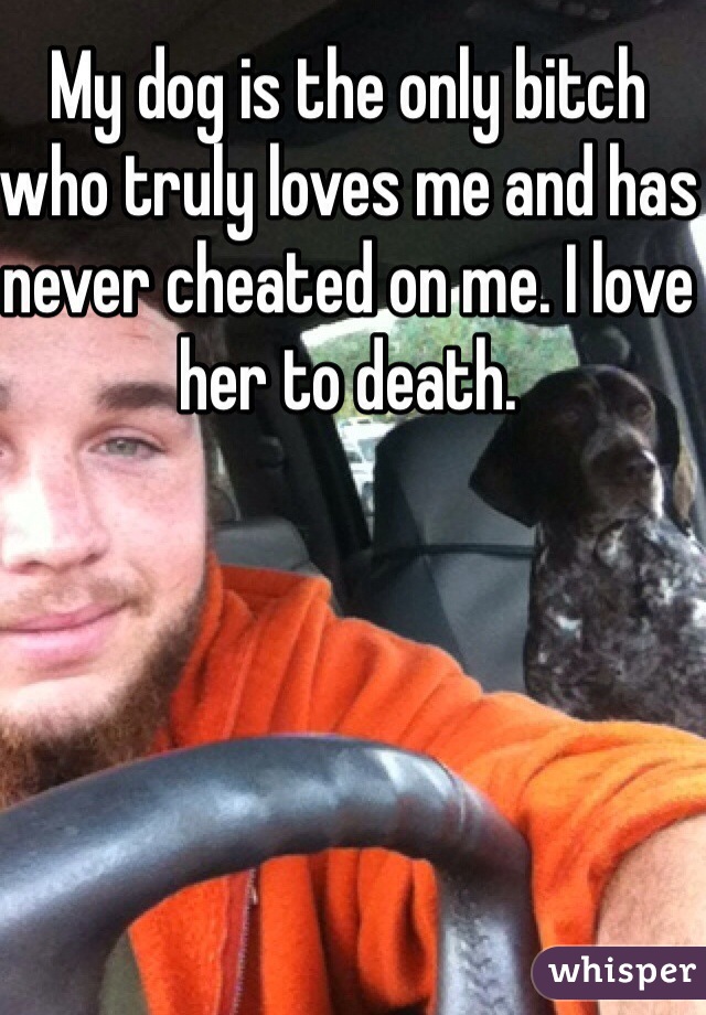 My dog is the only bitch who truly loves me and has never cheated on me. I love her to death. 