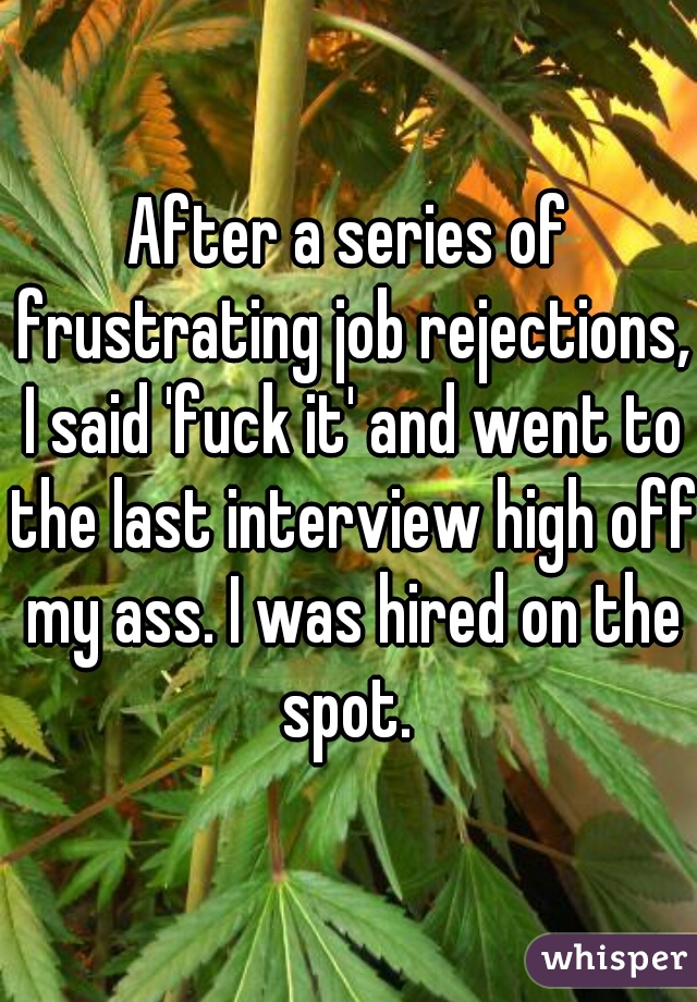 After a series of frustrating job rejections, I said 'fuck it' and went to the last interview high off my ass. I was hired on the spot. 
