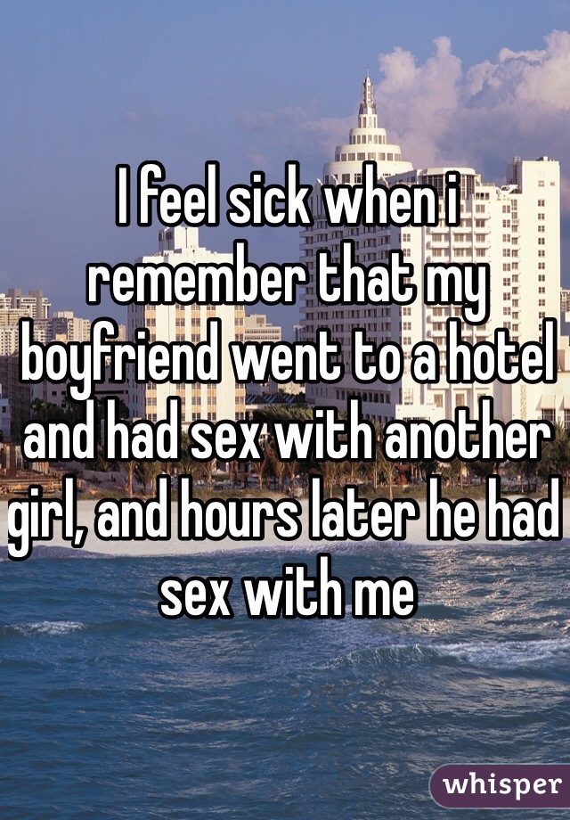 I feel sick when i remember that my boyfriend went to a hotel and had sex with another girl, and hours later he had sex with me