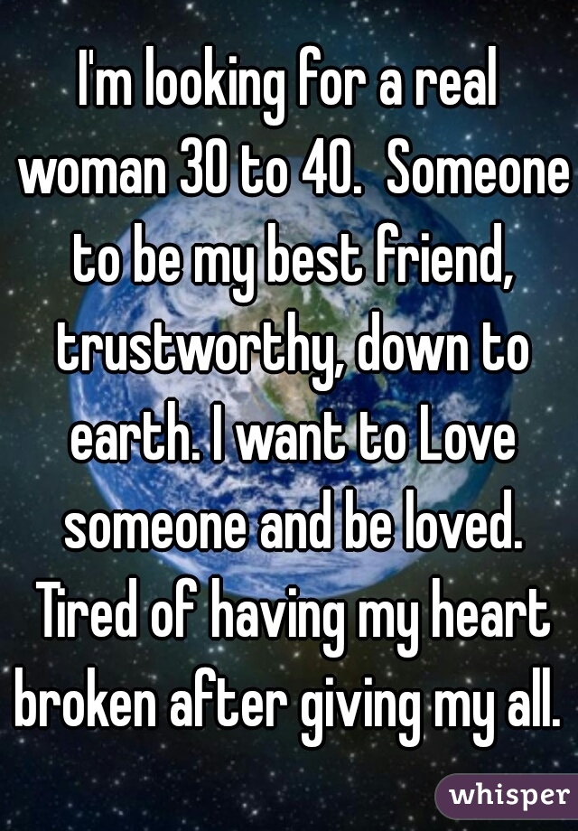 I'm looking for a real woman 30 to 40.  Someone to be my best friend, trustworthy, down to earth. I want to Love someone and be loved. Tired of having my heart broken after giving my all. 