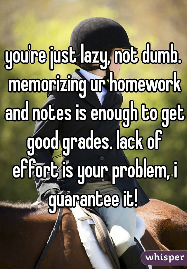 you're just lazy, not dumb. memorizing ur homework and notes is enough to get good grades. lack of effort is your problem, i guarantee it! 