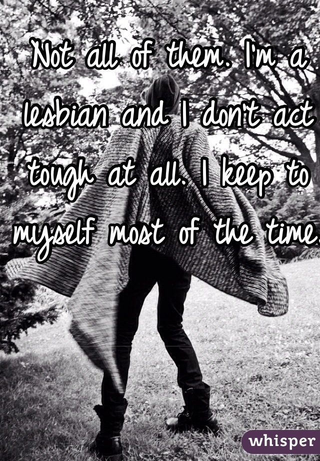 Not all of them. I'm a lesbian and I don't act tough at all. I keep to myself most of the time. 