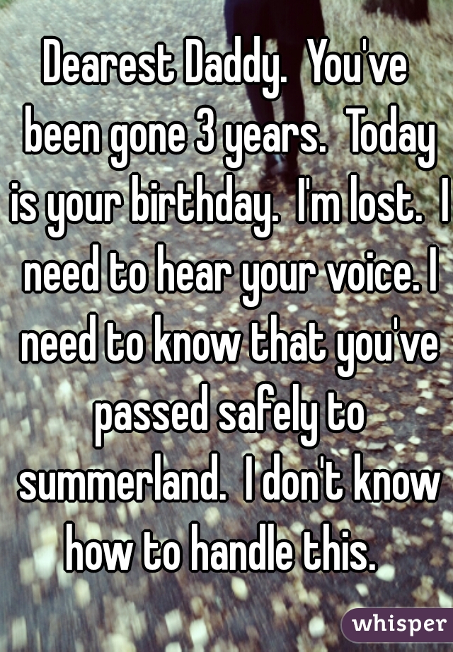 Dearest Daddy.  You've been gone 3 years.  Today is your birthday.  I'm lost.  I need to hear your voice. I need to know that you've passed safely to summerland.  I don't know how to handle this.  