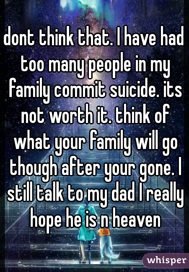 dont think that. I have had too many people in my family commit suicide. its not worth it. think of what your family will go though after your gone. I still talk to my dad I really hope he is n heaven