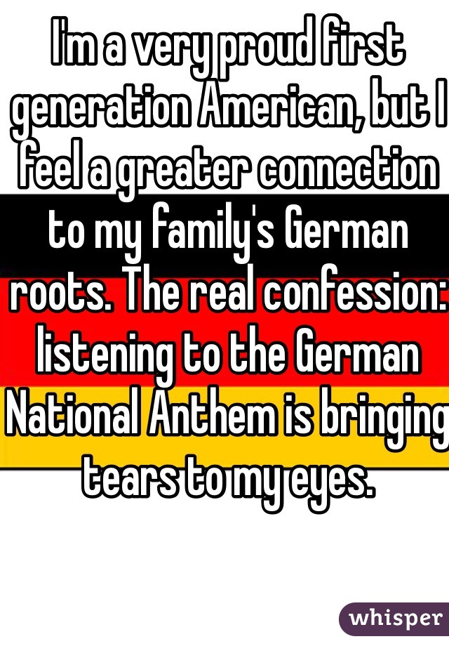 I'm a very proud first generation American, but I feel a greater connection to my family's German roots. The real confession: listening to the German National Anthem is bringing tears to my eyes. 