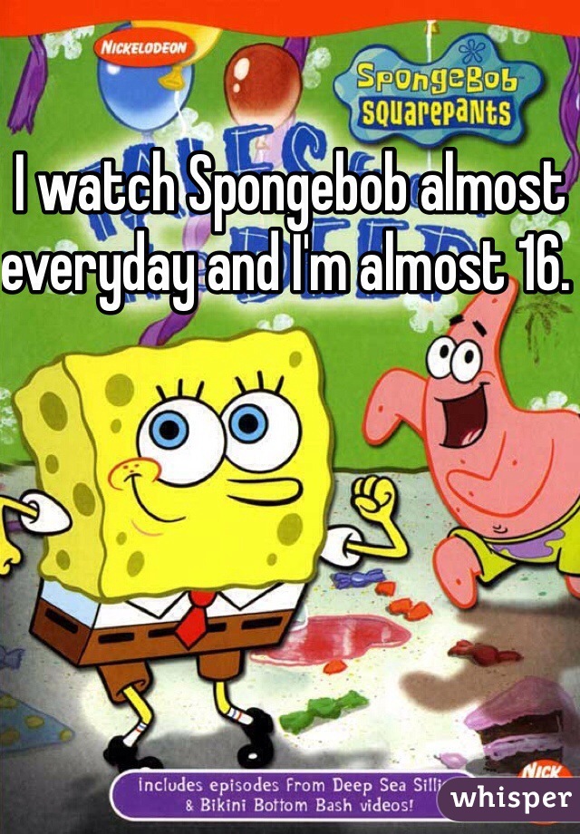 I watch Spongebob almost everyday and I'm almost 16. 
