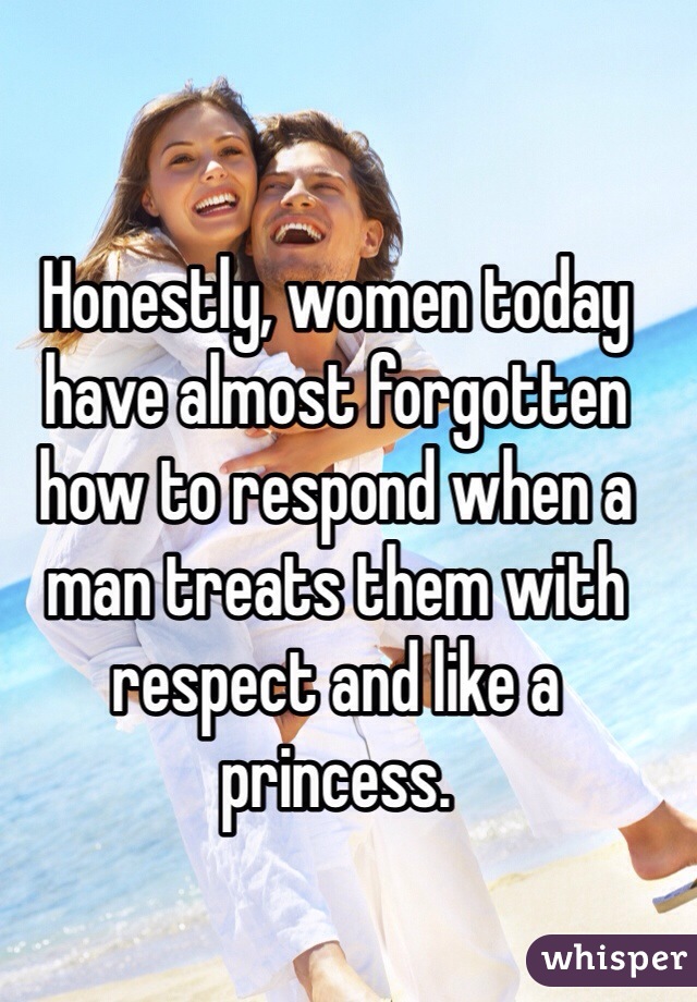 Honestly, women today have almost forgotten how to respond when a man treats them with respect and like a princess.