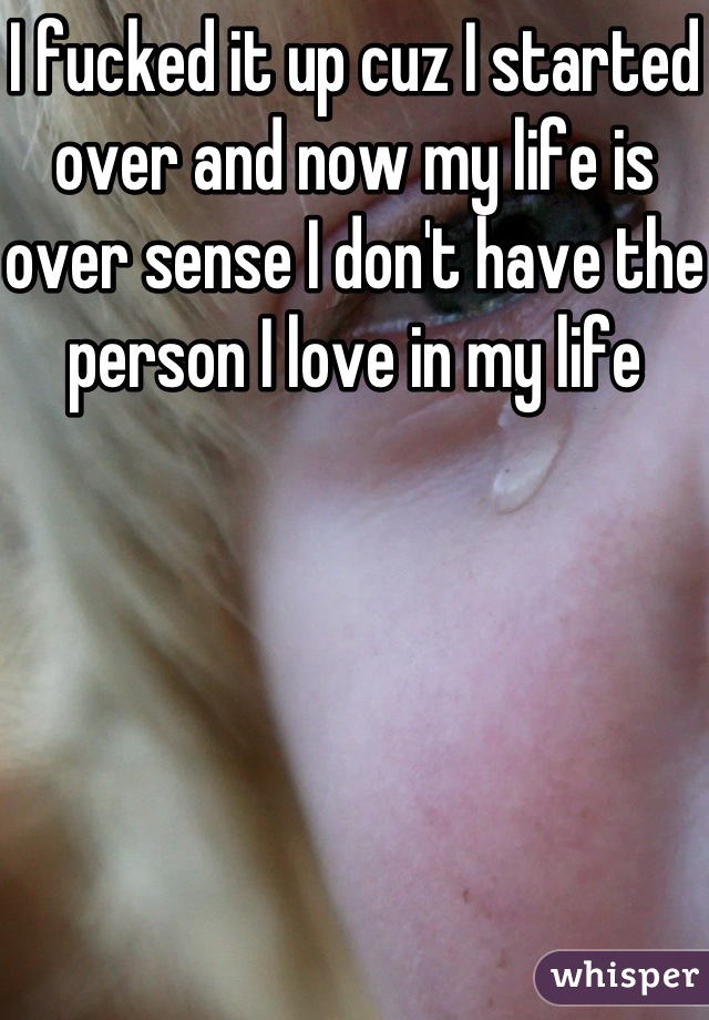 I fucked it up cuz I started over and now my life is over sense I don't have the person I love in my life 