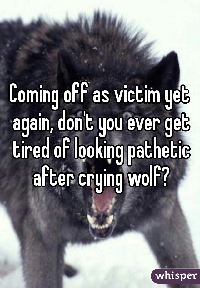 Coming off as victim yet again, don't you ever get tired of looking pathetic after crying wolf?
