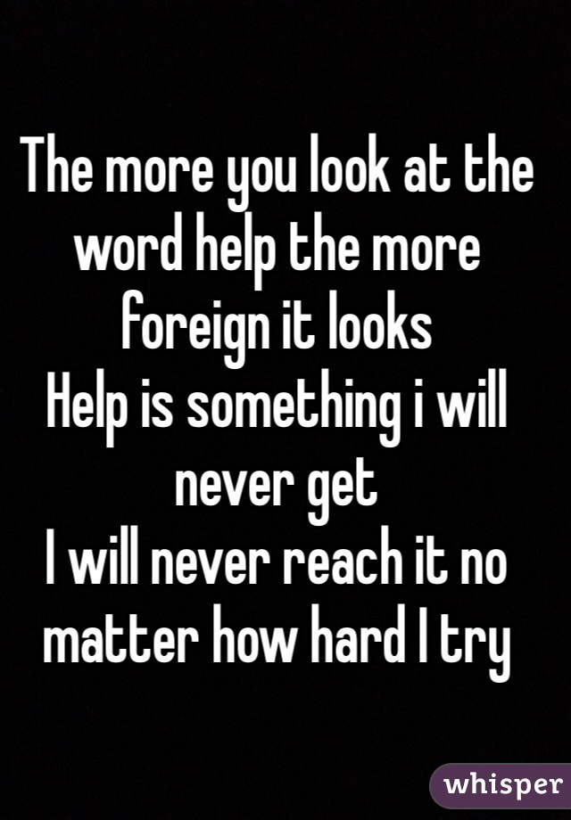 The more you look at the word help the more foreign it looks
Help is something i will never get
I will never reach it no matter how hard I try