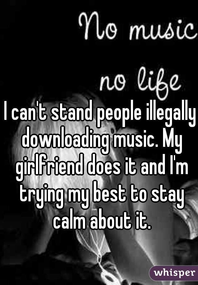 I can't stand people illegally downloading music. My girlfriend does it and I'm trying my best to stay calm about it.
