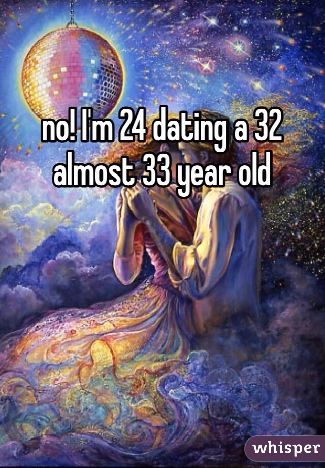 no! I'm 24 dating a 32 almost 33 year old 