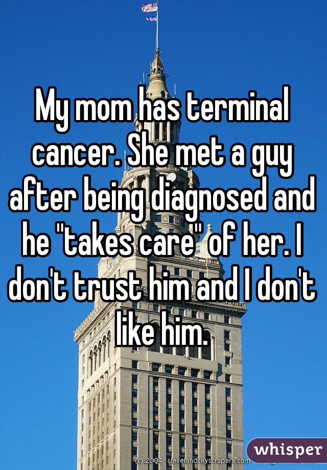 My mom has terminal cancer. She met a guy after being diagnosed and he "takes care" of her. I don't trust him and I don't like him. 