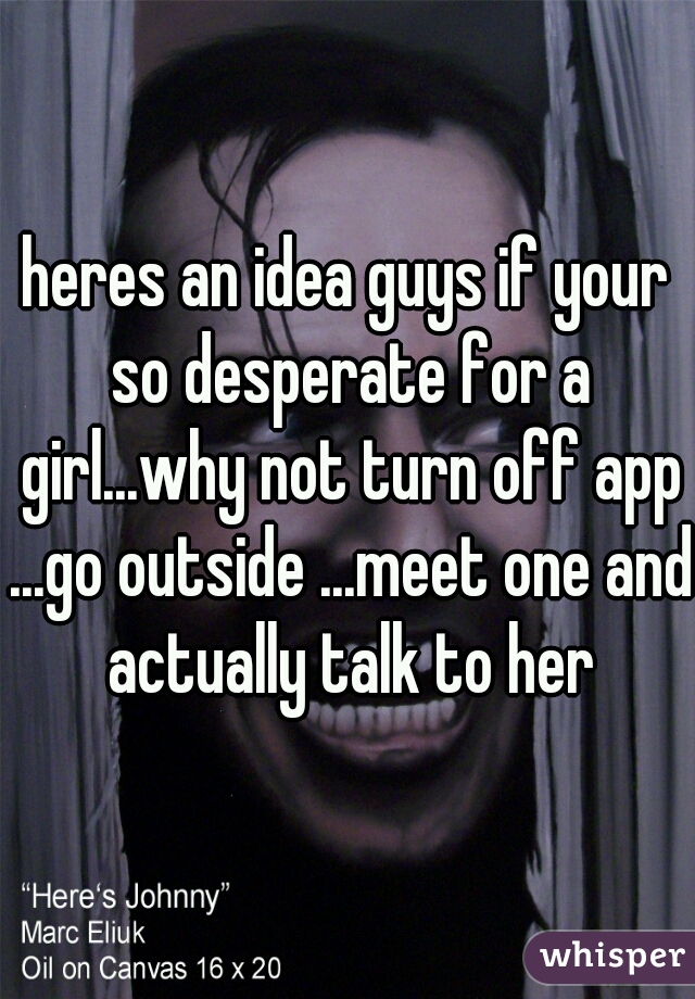 heres an idea guys if your so desperate for a girl...why not turn off app ...go outside ...meet one and actually talk to her
