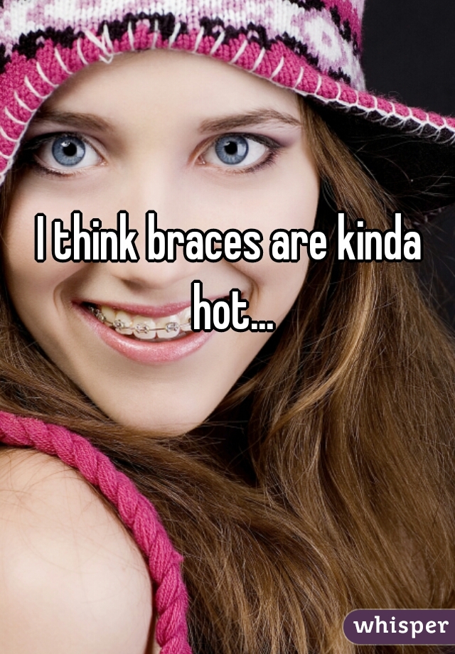 I think braces are kinda hot...