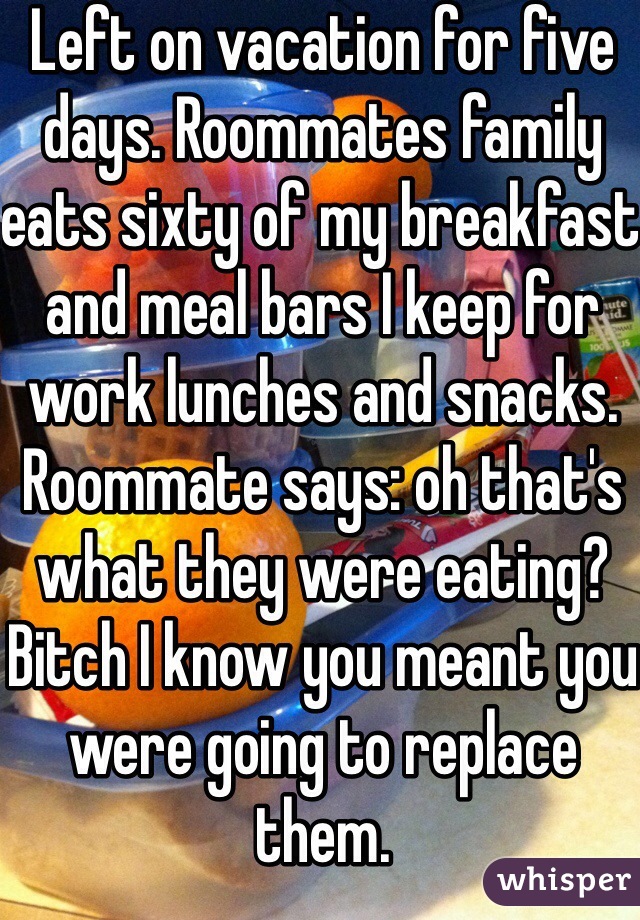 Left on vacation for five days. Roommates family eats sixty of my breakfast and meal bars I keep for work lunches and snacks. Roommate says: oh that's what they were eating? Bitch I know you meant you were going to replace them. 