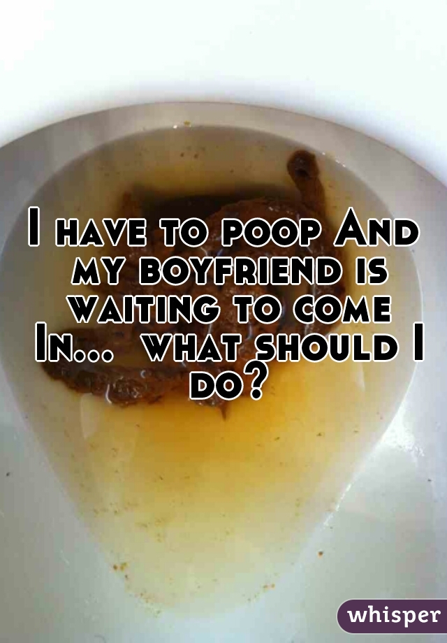 I have to poop And my boyfriend is waiting to come In...  what should I do?