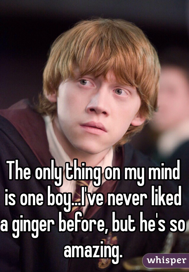 The only thing on my mind is one boy...I've never liked a ginger before, but he's so amazing. 