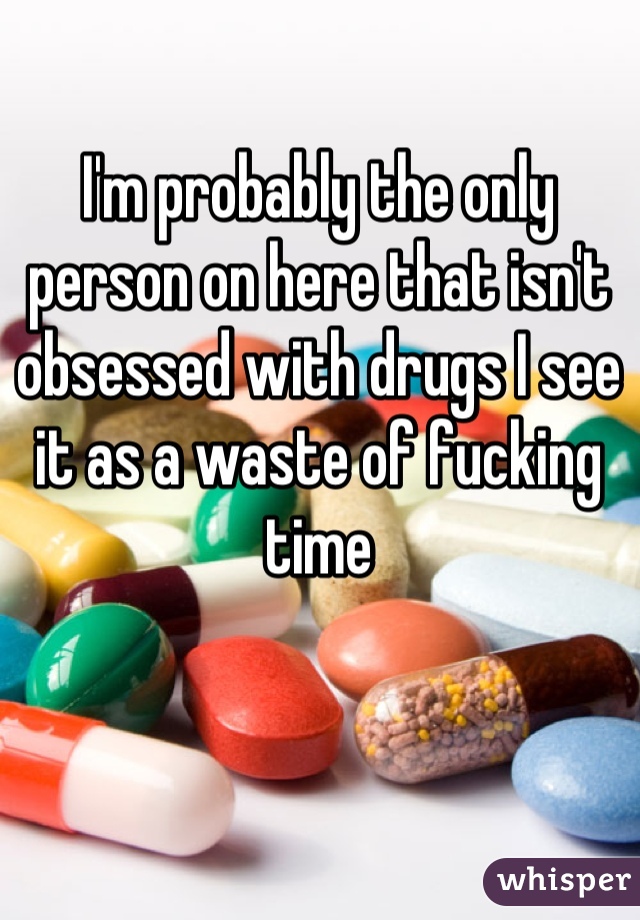 I'm probably the only person on here that isn't obsessed with drugs I see it as a waste of fucking time