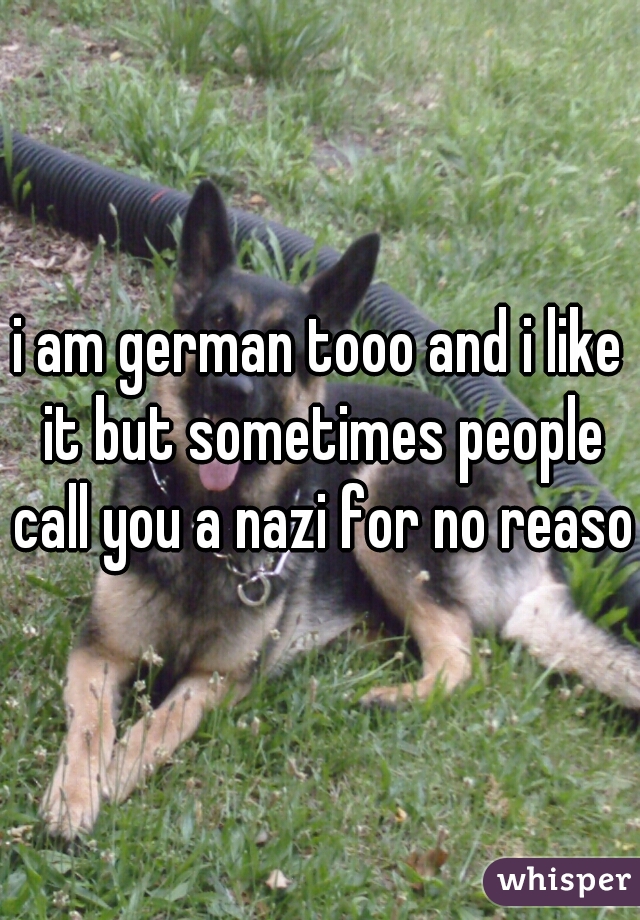 i am german tooo and i like it but sometimes people call you a nazi for no reason