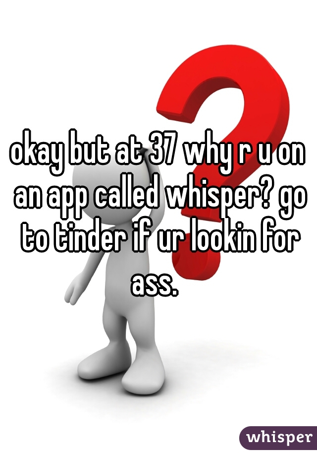 okay but at 37 why r u on an app called whisper? go to tinder if ur lookin for ass.  