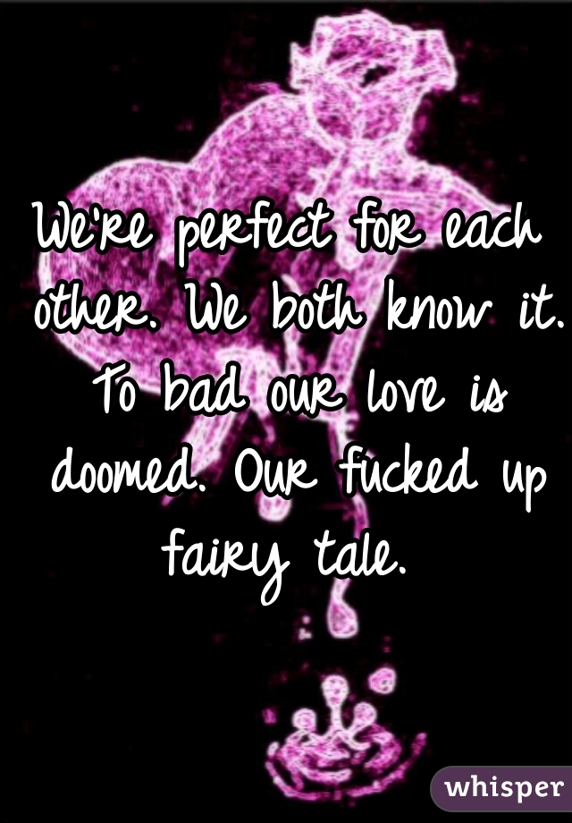 We're perfect for each other. We both know it. To bad our love is doomed. Our fucked up fairy tale. 