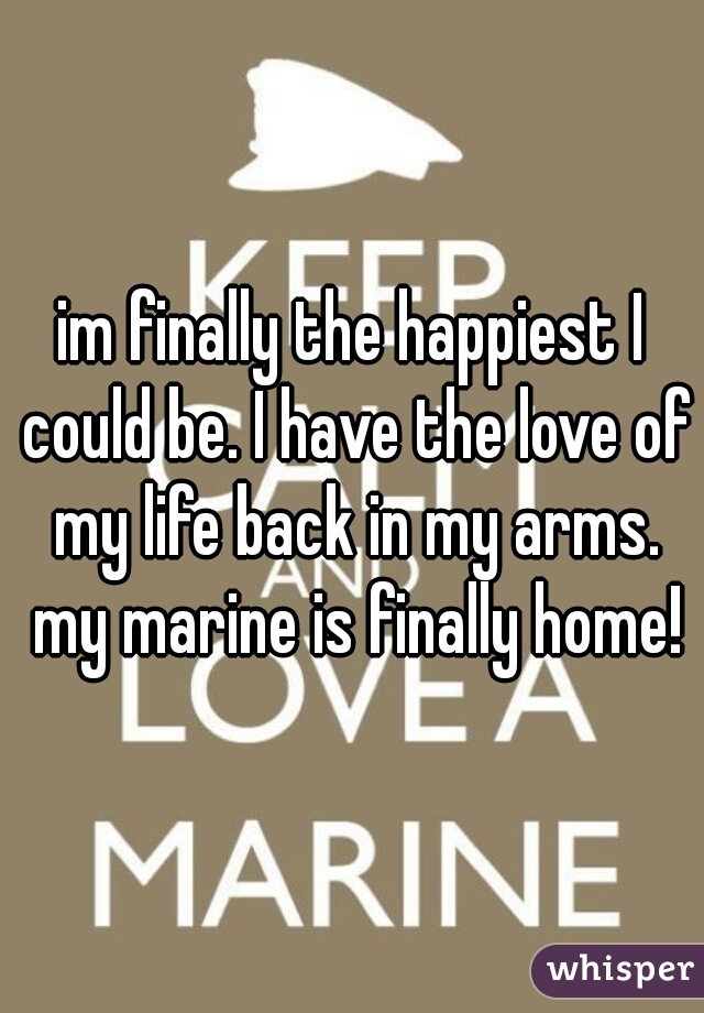 im finally the happiest I could be. I have the love of my life back in my arms. my marine is finally home!