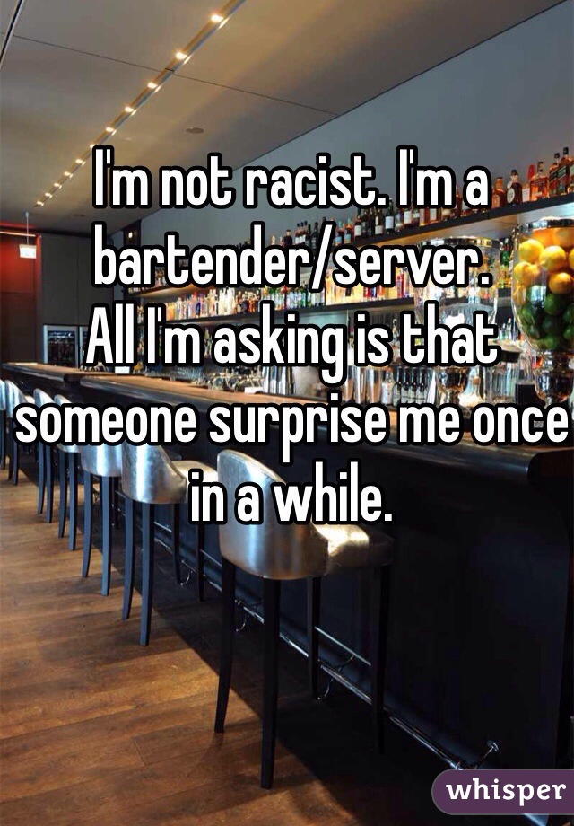 I'm not racist. I'm a bartender/server. 
All I'm asking is that someone surprise me once in a while. 