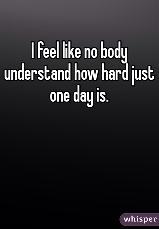 I feel like no body understand how hard just one day is.