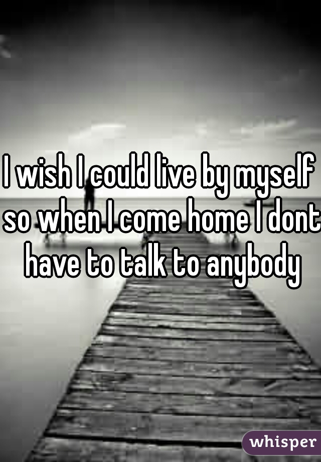 I wish I could live by myself so when I come home I dont have to talk to anybody