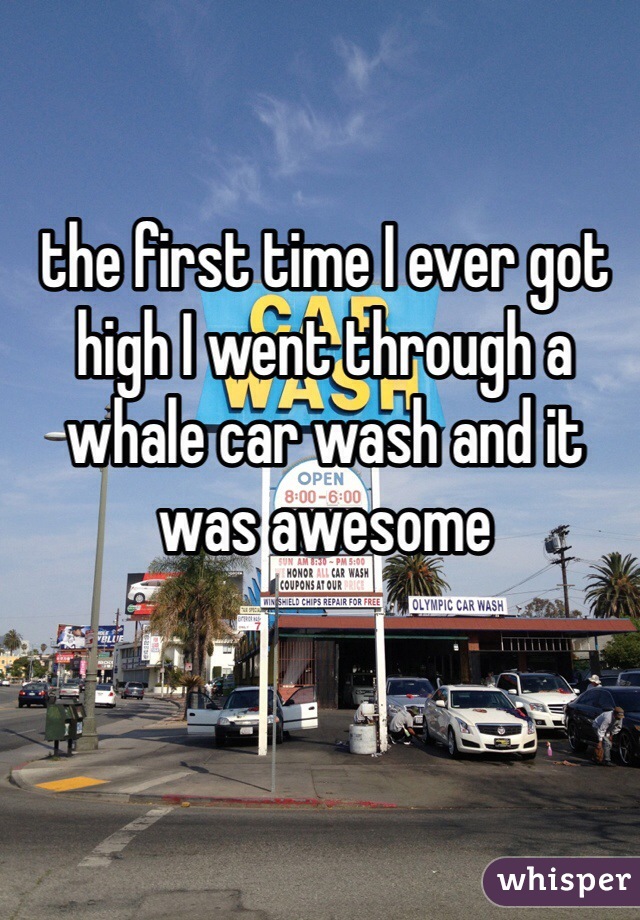 the first time I ever got high I went through a whale car wash and it was awesome 