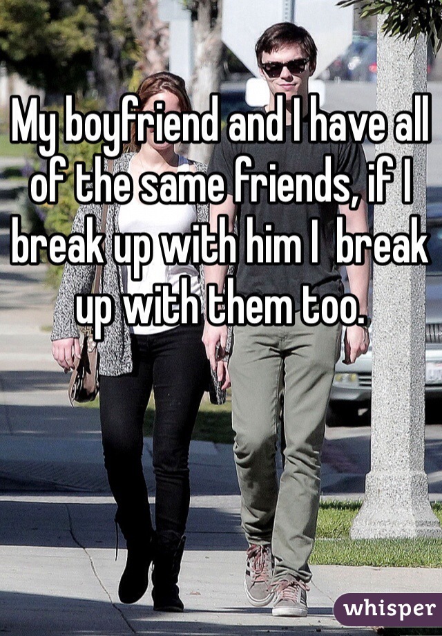 My boyfriend and I have all of the same friends, if I break up with him I  break up with them too. 