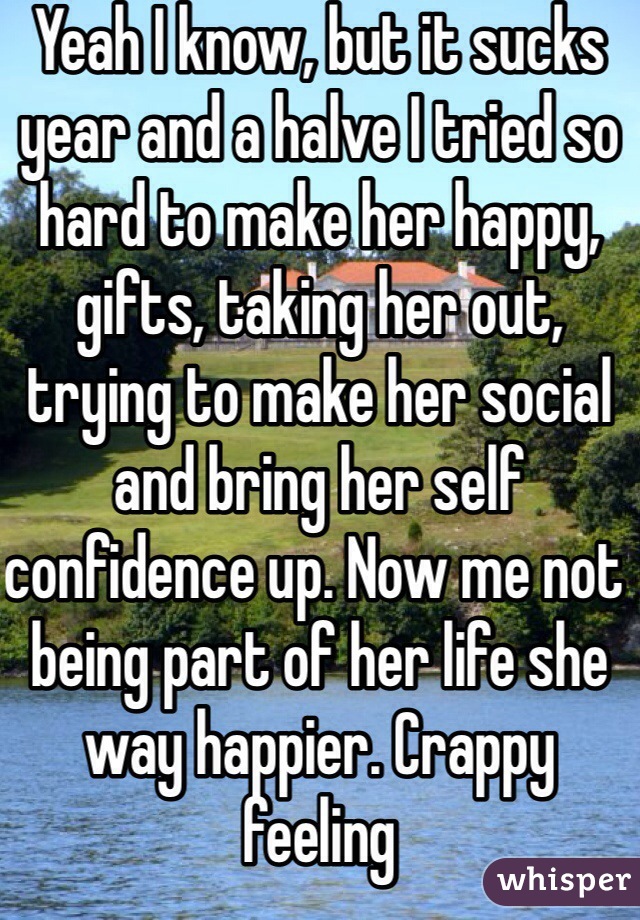 Yeah I know, but it sucks year and a halve I tried so hard to make her happy, gifts, taking her out, trying to make her social and bring her self confidence up. Now me not being part of her life she way happier. Crappy feeling