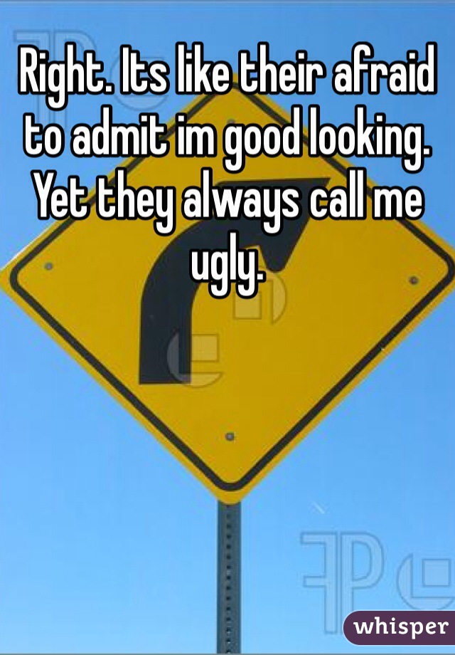 Right. Its like their afraid to admit im good looking. Yet they always call me ugly. 