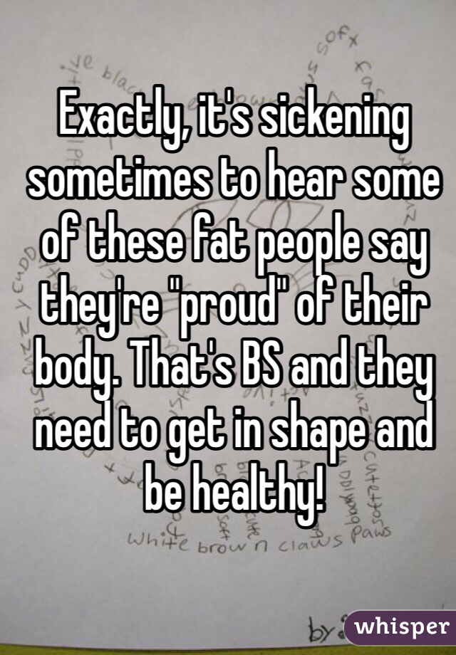 Exactly, it's sickening sometimes to hear some of these fat people say they're "proud" of their body. That's BS and they need to get in shape and be healthy! 