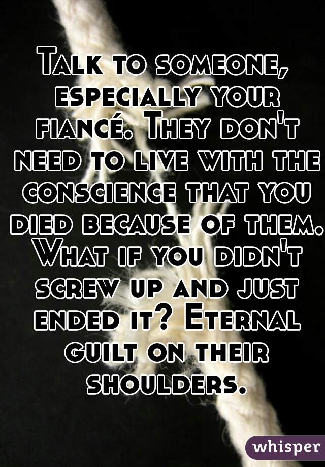 Talk to someone, especially your fiancé. They don't need to live with the conscience that you died because of them. What if you didn't screw up and just ended it? Eternal guilt on their shoulders.