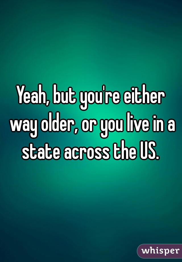 Yeah, but you're either way older, or you live in a state across the US. 