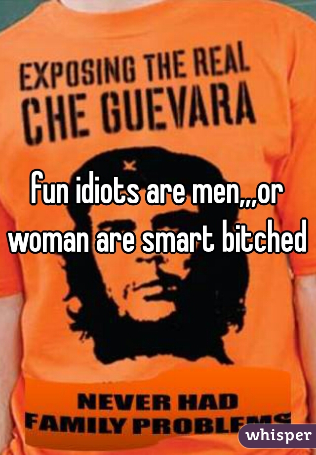 fun idiots are men,,,or woman are smart bitched 