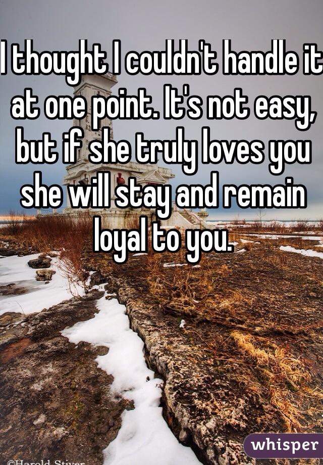 I thought I couldn't handle it at one point. It's not easy, but if she truly loves you she will stay and remain loyal to you.