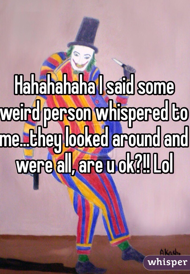 Hahahahaha I said some weird person whispered to me...they looked around and were all, are u ok?!! Lol