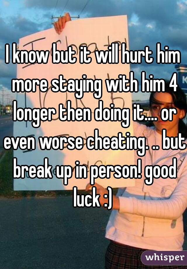 I know but it will hurt him more staying with him 4 longer then doing it.... or even worse cheating. .. but break up in person! good luck :) 