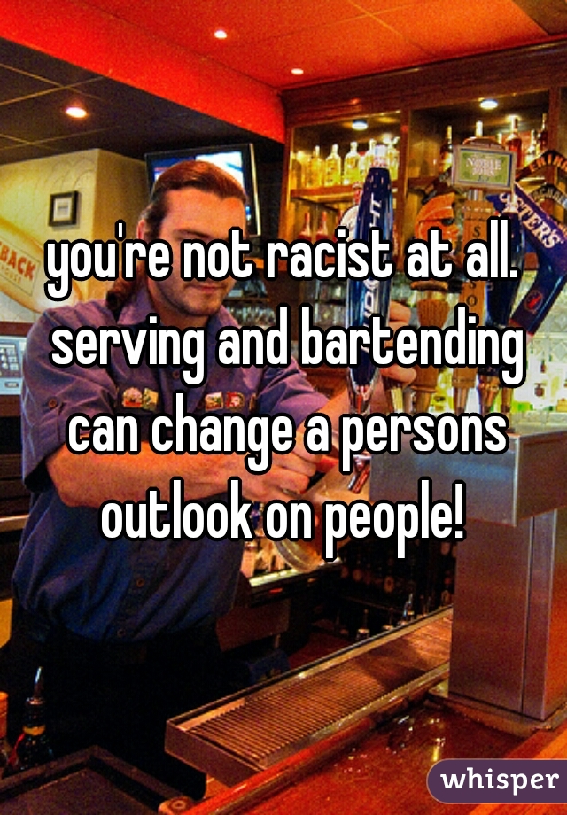 you're not racist at all. serving and bartending can change a persons outlook on people! 