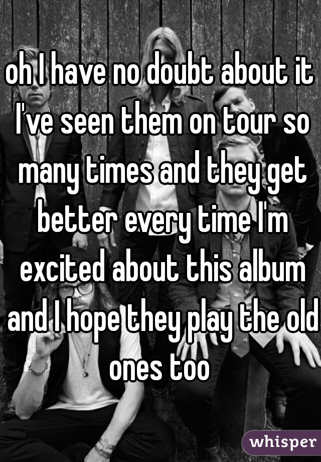 oh I have no doubt about it I've seen them on tour so many times and they get better every time I'm excited about this album and I hope they play the old ones too 